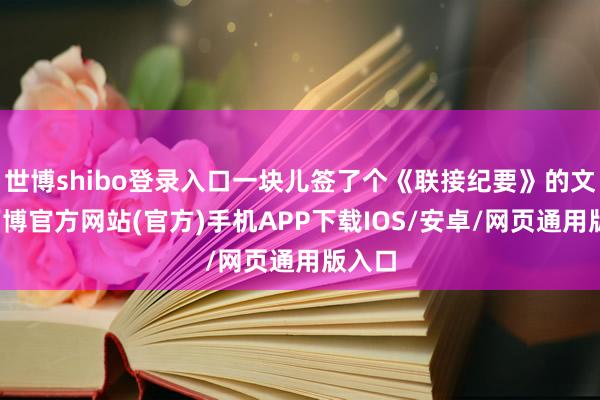 世博shibo登录入口一块儿签了个《联接纪要》的文献-万博官方网站(官方)手机APP下载IOS/安卓/网页通用版入口