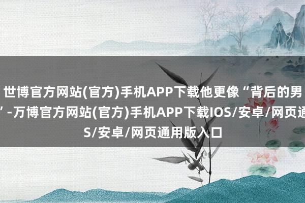 世博官方网站(官方)手机APP下载他更像“背后的男东说念主”-万博官方网站(官方)手机APP下载IOS/安卓/网页通用版入口