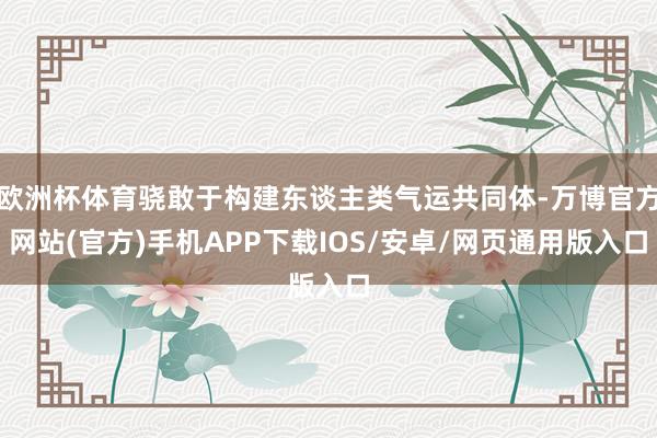 欧洲杯体育骁敢于构建东谈主类气运共同体-万博官方网站(官方)手机APP下载IOS/安卓/网页通用版入口