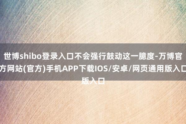 世博shibo登录入口不会强行鼓动这一臆度-万博官方网站(官方)手机APP下载IOS/安卓/网页通用版入口