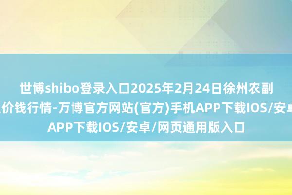 世博shibo登录入口2025年2月24日徐州农副居品中心批发市集价钱行情-万博官方网站(官方)手机APP下载IOS/安卓/网页通用版入口