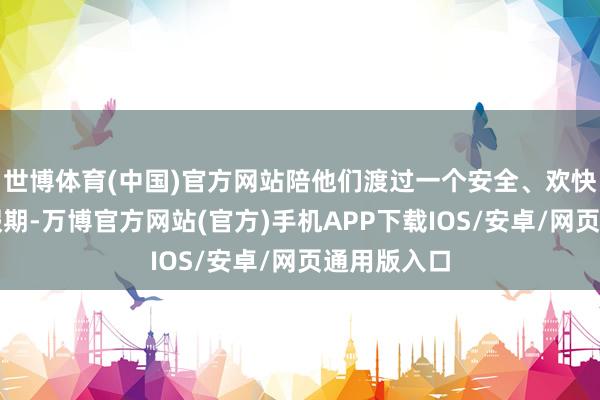 世博体育(中国)官方网站陪他们渡过一个安全、欢快、充实的假期-万博官方网站(官方)手机APP下载IOS/安卓/网页通用版入口