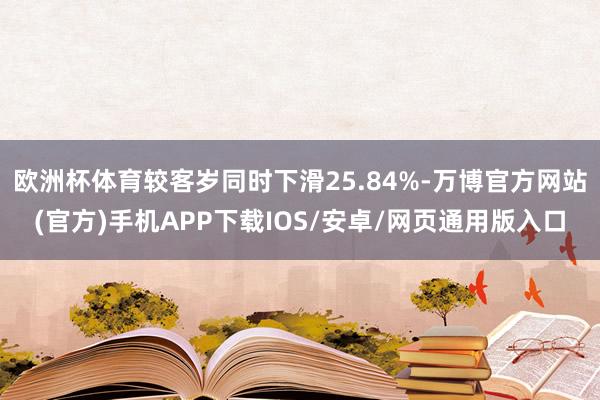 欧洲杯体育较客岁同时下滑25.84%-万博官方网站(官方)手机APP下载IOS/安卓/网页通用版入口