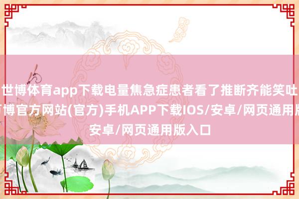 世博体育app下载电量焦急症患者看了推断齐能笑吐花 -万博官方网站(官方)手机APP下载IOS/安卓/网页通用版入口