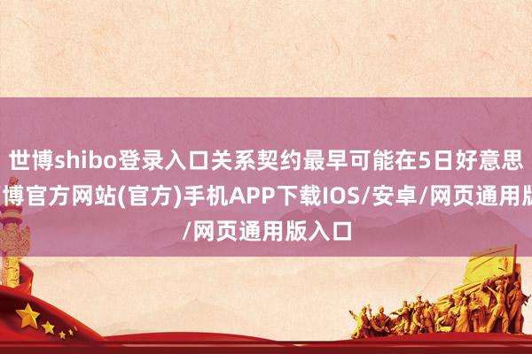 世博shibo登录入口关系契约最早可能在5日好意思满-万博官方网站(官方)手机APP下载IOS/安卓/网页通用版入口