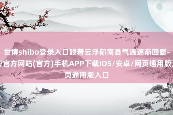 世博shibo登录入口跟着云浮郁南县气温逐渐回暖-万博官方网站(官方)手机APP下载IOS/安卓/网页通用版入口