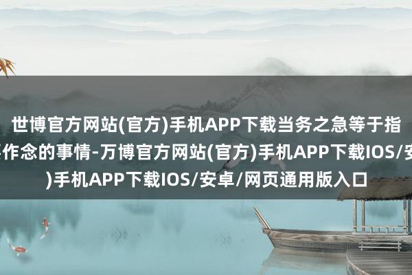 世博官方网站(官方)手机APP下载当务之急等于指现时任务中最紧急要作念的事情-万博官方网站(官方)手机APP下载IOS/安卓/网页通用版入口