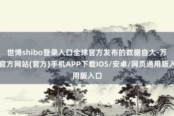 世博shibo登录入口　　全球官方发布的数据自大-万博官方网站(官方)手机APP下载IOS/安卓/网页通用版入口