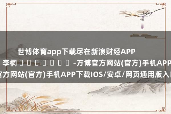 世博体育app下载尽在新浪财经APP            						拖累裁剪：李桐 							-万博官方网站(官方)手机APP下载IOS/安卓/网页通用版入口