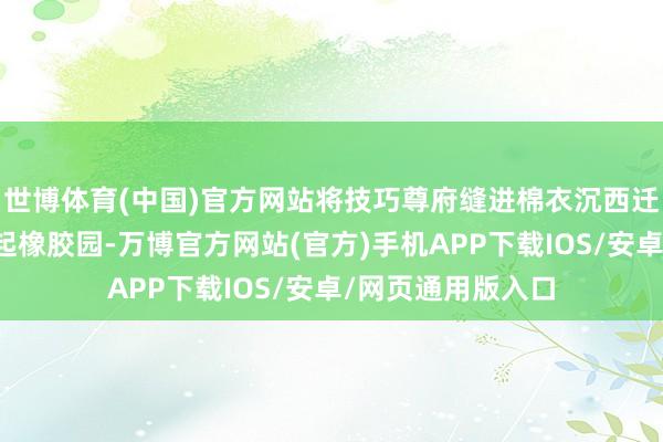世博体育(中国)官方网站将技巧尊府缝进棉衣沉西迁；陈嘉庚变卖一起橡胶园-万博官方网站(官方)手机APP下载IOS/安卓/网页通用版入口
