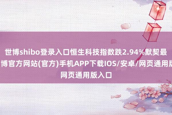 世博shibo登录入口恒生科技指数跌2.94%默契最弱-万博官方网站(官方)手机APP下载IOS/安卓/网页通用版入口