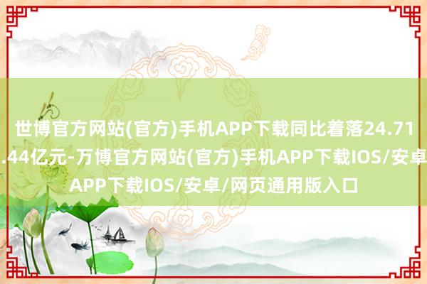 世博官方网站(官方)手机APP下载同比着落24.71%；包摄净利润1.44亿元-万博官方网站(官方)手机APP下载IOS/安卓/网页通用版入口