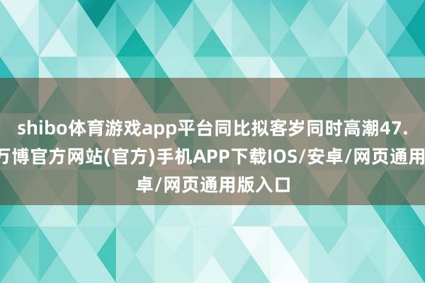 shibo体育游戏app平台同比拟客岁同时高潮47.86%-万博官方网站(官方)手机APP下载IOS/安卓/网页通用版入口