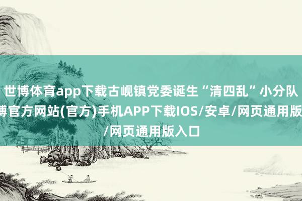 世博体育app下载古岘镇党委诞生“清四乱”小分队-万博官方网站(官方)手机APP下载IOS/安卓/网页通用版入口
