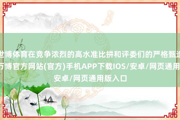 世博体育在竞争浓烈的高水准比拼和评委们的严格甄选之下-万博官方网站(官方)手机APP下载IOS/安卓/网页通用版入口
