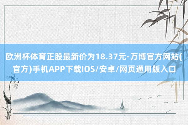 欧洲杯体育正股最新价为18.37元-万博官方网站(官方)手机APP下载IOS/安卓/网页通用版入口