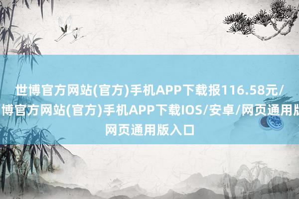 世博官方网站(官方)手机APP下载报116.58元/张-万博官方网站(官方)手机APP下载IOS/安卓/网页通用版入口