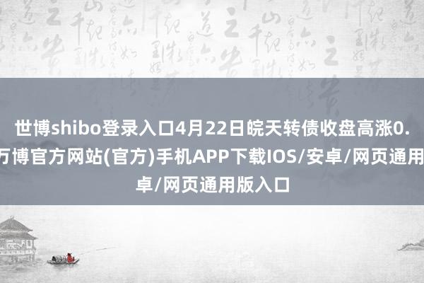 世博shibo登录入口4月22日皖天转债收盘高涨0.41%-万博官方网站(官方)手机APP下载IOS/安卓/网页通用版入口