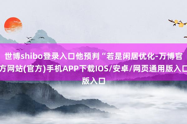 世博shibo登录入口他预判“若是闲居优化-万博官方网站(官方)手机APP下载IOS/安卓/网页通用版入口