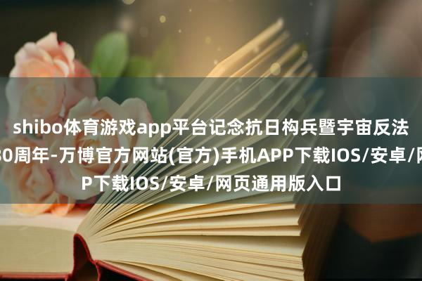 shibo体育游戏app平台记念抗日构兵暨宇宙反法西斯构兵告捷80周年-万博官方网站(官方)手机APP下载IOS/安卓/网页通用版入口