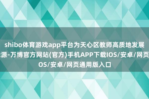shibo体育游戏app平台为天心区教师高质地发展注入强盛能源-万博官方网站(官方)手机APP下载IOS/安卓/网页通用版入口
