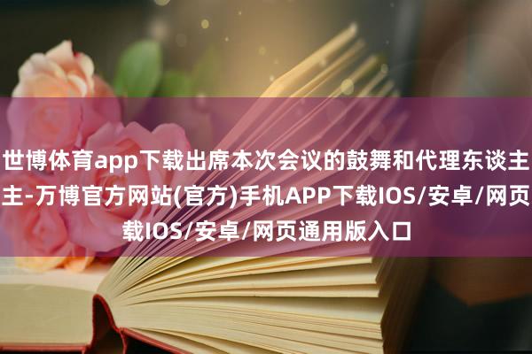 世博体育app下载出席本次会议的鼓舞和代理东谈主共387东谈主-万博官方网站(官方)手机APP下载IOS/安卓/网页通用版入口