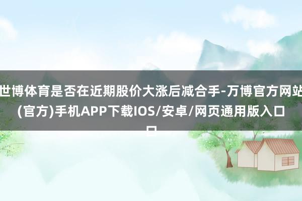 世博体育是否在近期股价大涨后减合手-万博官方网站(官方)手机APP下载IOS/安卓/网页通用版入口