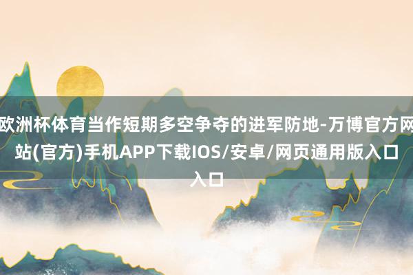 欧洲杯体育当作短期多空争夺的进军防地-万博官方网站(官方)手机APP下载IOS/安卓/网页通用版入口