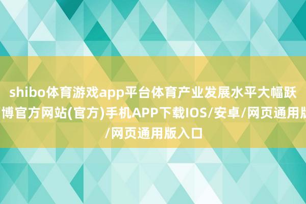 shibo体育游戏app平台体育产业发展水平大幅跃升-万博官方网站(官方)手机APP下载IOS/安卓/网页通用版入口