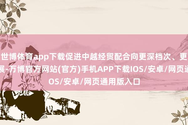 世博体育app下载促进中越经贸配合向更深档次、更高水平发展-万博官方网站(官方)手机APP下载IOS/安卓/网页通用版入口