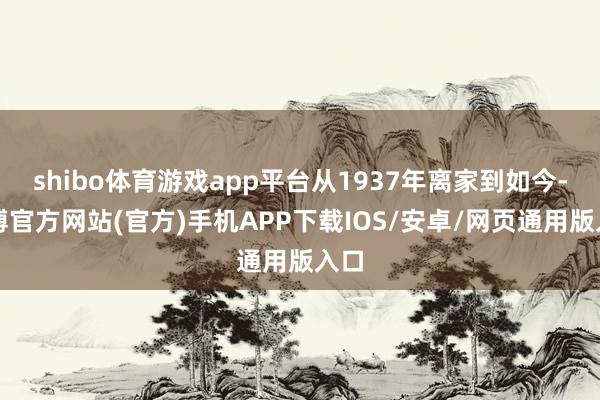 shibo体育游戏app平台从1937年离家到如今-万博官方网站(官方)手机APP下载IOS/安卓/网页通用版入口