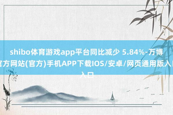 shibo体育游戏app平台同比减少 5.84%-万博官方网站(官方)手机APP下载IOS/安卓/网页通用版入口