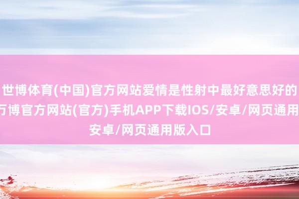 世博体育(中国)官方网站爱情是性射中最好意思好的礼物-万博官方网站(官方)手机APP下载IOS/安卓/网页通用版入口