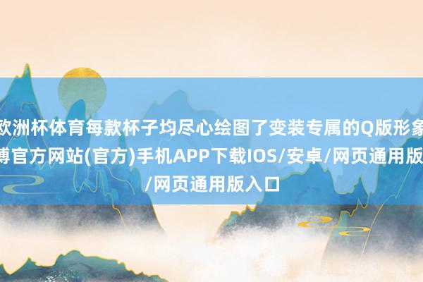 欧洲杯体育每款杯子均尽心绘图了变装专属的Q版形象-万博官方网站(官方)手机APP下载IOS/安卓/网页通用版入口