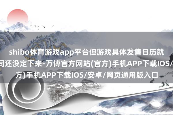 shibo体育游戏app平台但游戏具体发售日历就像问房价几时回升雷同还没定下来-万博官方网站(官方)手机APP下载IOS/安卓/网页通用版入口