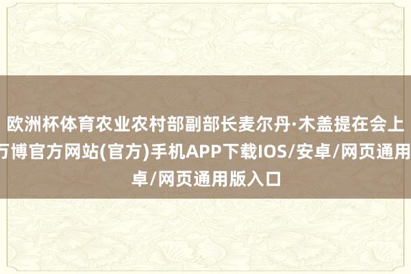 欧洲杯体育　　农业农村部副部长麦尔丹·木盖提在会上默示-万博官方网站(官方)手机APP下载IOS/安卓/网页通用版入口
