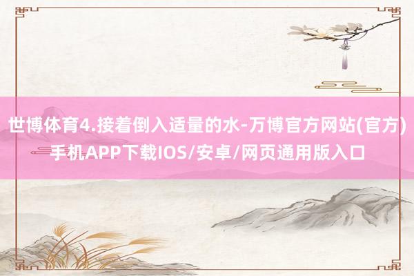世博体育4.接着倒入适量的水-万博官方网站(官方)手机APP下载IOS/安卓/网页通用版入口