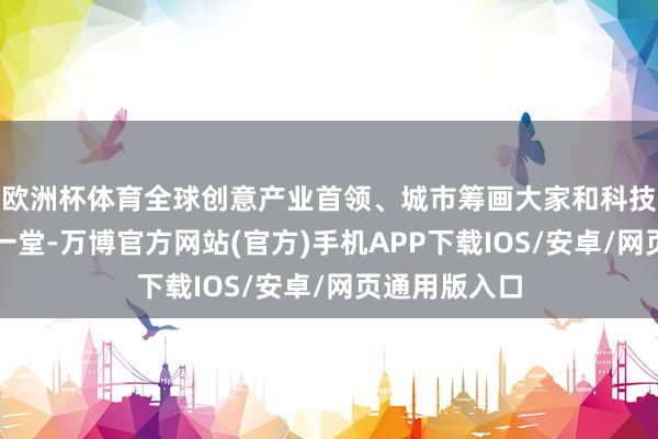欧洲杯体育全球创意产业首领、城市筹画大家和科技翻新者都聚一堂-万博官方网站(官方)手机APP下载IOS/安卓/网页通用版入口