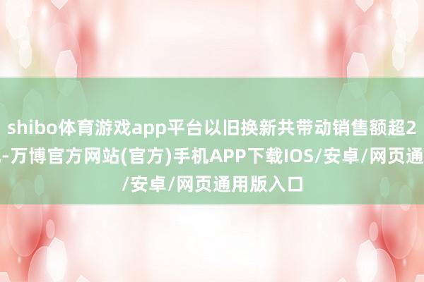 shibo体育游戏app平台以旧换新共带动销售额超2.9万亿元-万博官方网站(官方)手机APP下载IOS/安卓/网页通用版入口