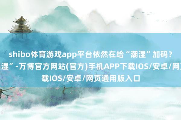 shibo体育游戏app平台依然在给“潮湿”加码？当咱们说“潮湿”-万博官方网站(官方)手机APP下载IOS/安卓/网页通用版入口