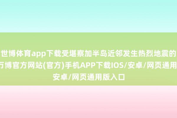世博体育app下载受堪察加半岛近邻发生热烈地震的影响-万博官方网站(官方)手机APP下载IOS/安卓/网页通用版入口