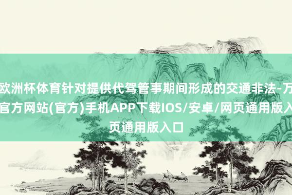 欧洲杯体育针对提供代驾管事期间形成的交通非法-万博官方网站(官方)手机APP下载IOS/安卓/网页通用版入口