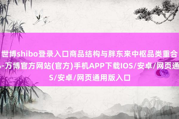 世博shibo登录入口商品结构与胖东来中枢品类重合度超80%-万博官方网站(官方)手机APP下载IOS/安卓/网页通用版入口