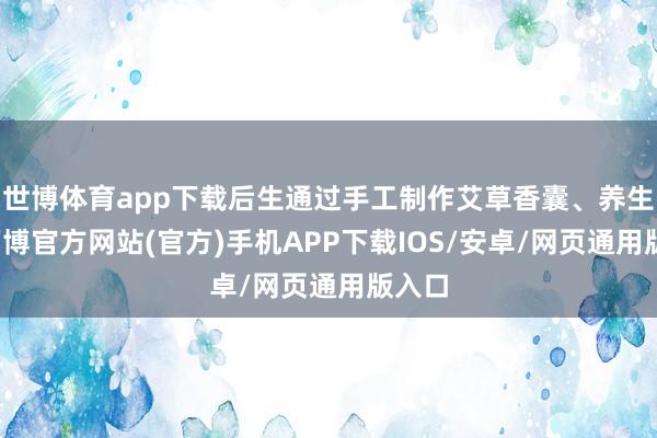 世博体育app下载后生通过手工制作艾草香囊、养生棰-万博官方网站(官方)手机APP下载IOS/安卓/网页通用版入口