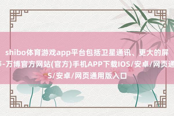 shibo体育游戏app平台包括卫星通讯、更大的屏幕、5G等-万博官方网站(官方)手机APP下载IOS/安卓/网页通用版入口