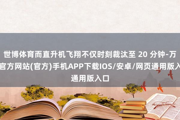 世博体育而直升机飞翔不仅时刻裁汰至 20 分钟-万博官方网站(官方)手机APP下载IOS/安卓/网页通用版入口