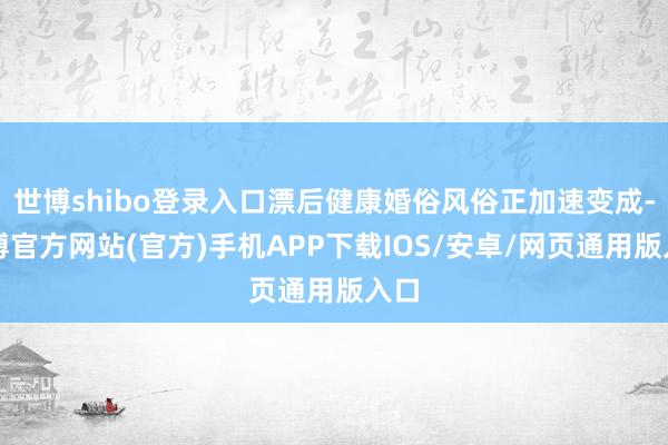 世博shibo登录入口漂后健康婚俗风俗正加速变成-万博官方网站(官方)手机APP下载IOS/安卓/网页通用版入口