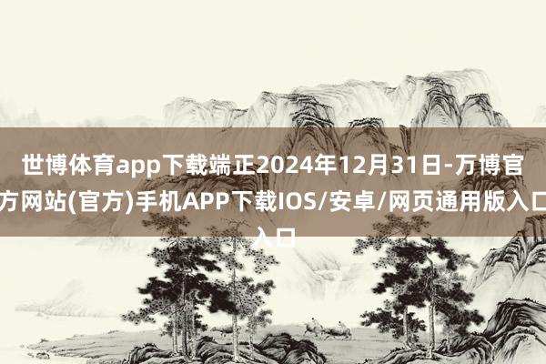 世博体育app下载端正2024年12月31日-万博官方网站(官方)手机APP下载IOS/安卓/网页通用版入口