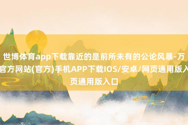 世博体育app下载靠近的是前所未有的公论风暴-万博官方网站(官方)手机APP下载IOS/安卓/网页通用版入口