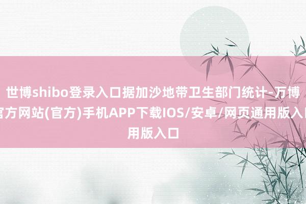 世博shibo登录入口据加沙地带卫生部门统计-万博官方网站(官方)手机APP下载IOS/安卓/网页通用版入口